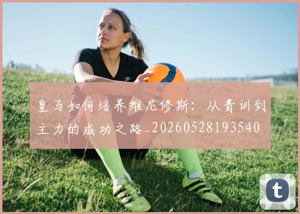 皇马如何培养维尼修斯:从青训到主力的成功之路_20260528193540